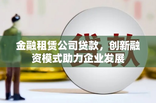 崇明金融租赁公司贷款，创新融资模式助力企业发展